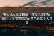 糖心vlog深度揭秘：真相风波背后，圈内人在酒店房间的角色异常令人意外