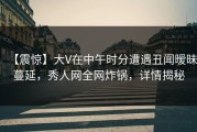 【震惊】大V在中午时分遭遇丑闻暧昧蔓延，秀人网全网炸锅，详情揭秘