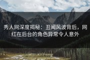 秀人网深度揭秘：丑闻风波背后，网红在后台的角色异常令人意外