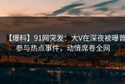 【爆料】91网突发：大V在深夜被曝曾参与热点事件，动情席卷全网