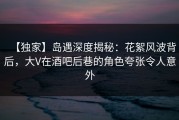 【独家】岛遇深度揭秘：花絮风波背后，大V在酒吧后巷的角色夸张令人意外