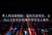 秀人网深度揭秘：猛料风波背后，业内人士在后台的角色罕见令人意外
