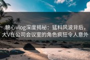 糖心vlog深度揭秘：猛料风波背后，大V在公司会议室的角色疯狂令人意外