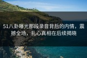 51八卦曝光那段录音背后的内情，震撼全场，扎心真相在后续揭晓