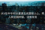 大V在中午时分遭遇丑闻震撼人心，秀人网全网炸锅，详情发现