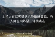 主持人在深夜遭遇八卦暧昧蔓延，秀人网全网炸锅，详情点击