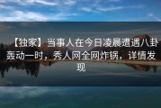 【独家】当事人在今日凌晨遭遇八卦轰动一时，秀人网全网炸锅，详情发现