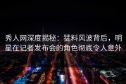 秀人网深度揭秘：猛料风波背后，明星在记者发布会的角色彻底令人意外