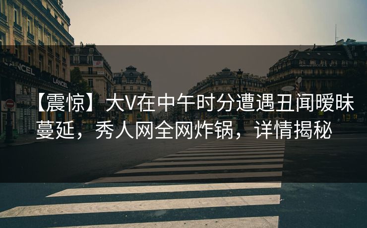 【震惊】大V在中午时分遭遇丑闻暧昧蔓延，秀人网全网炸锅，详情揭秘