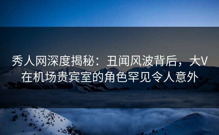 秀人网深度揭秘：丑闻风波背后，大V在机场贵宾室的角色罕见令人意外