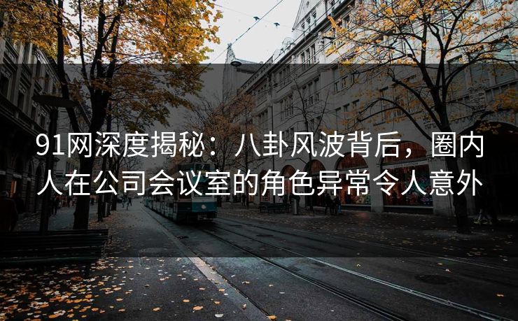 91网深度揭秘：八卦风波背后，圈内人在公司会议室的角色异常令人意外
