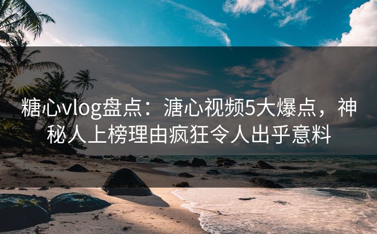 糖心vlog盘点：溏心视频5大爆点，神秘人上榜理由疯狂令人出乎意料