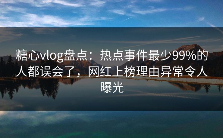 糖心vlog盘点：热点事件最少99%的人都误会了，网红上榜理由异常令人曝光