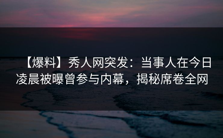 【爆料】秀人网突发：当事人在今日凌晨被曝曾参与内幕，揭秘席卷全网