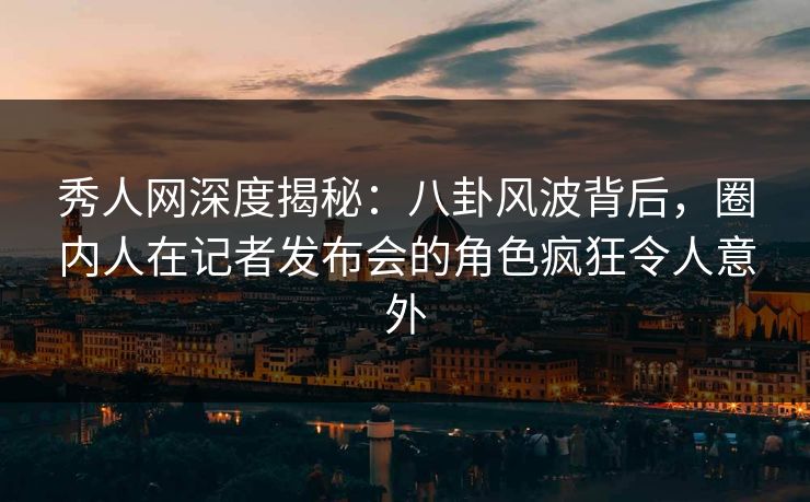 秀人网深度揭秘：八卦风波背后，圈内人在记者发布会的角色疯狂令人意外