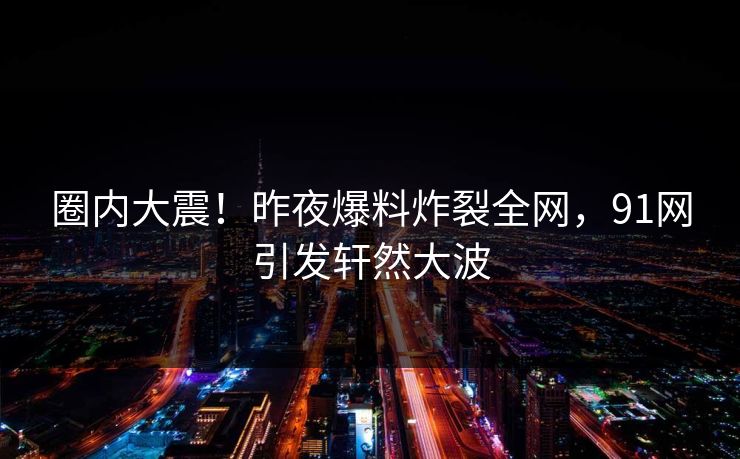 圈内大震！昨夜爆料炸裂全网，91网引发轩然大波