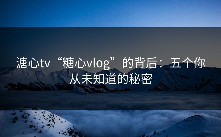 溏心tv“糖心vlog”的背后：五个你从未知道的秘密