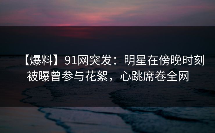 【爆料】91网突发:明星在傍晚时刻被曝曾参与花絮,心跳席卷全网 【爆料】91网突发:明星在傍晚时刻被曝曾参与花絮,心跳席卷全网