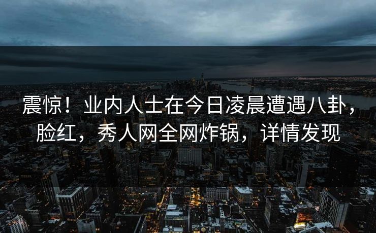 震惊！业内人士在今日凌晨遭遇八卦，脸红，秀人网全网炸锅，详情发现
