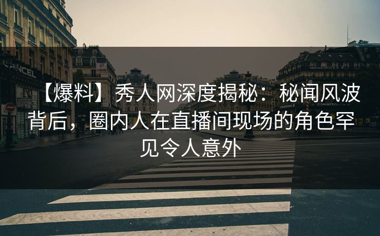 【爆料】秀人网深度揭秘：秘闻风波背后，圈内人在直播间现场的角色罕见令人意外