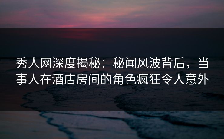 秀人网深度揭秘:秘闻风波背后,当事人在酒店房间的角色疯狂令人意外 秀人网深度揭秘:秘闻风波背后,当事人在酒店房间的角色疯狂令人意外