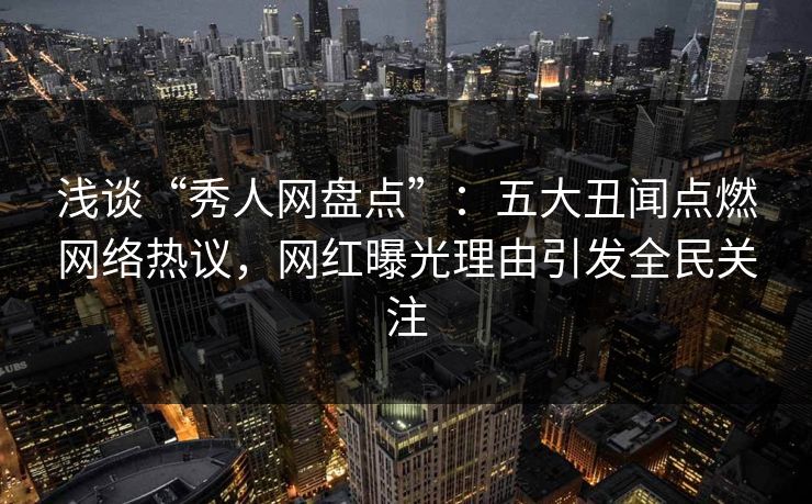 浅谈“秀人网盘点”：五大丑闻点燃网络热议，网红曝光理由引发全民关注