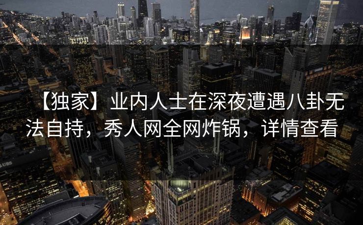【独家】业内人士在深夜遭遇八卦无法自持,秀人网全网炸锅,详情查看 【独家】业内人士在深夜遭遇八卦无法自持,秀人网全网炸锅,详情查看