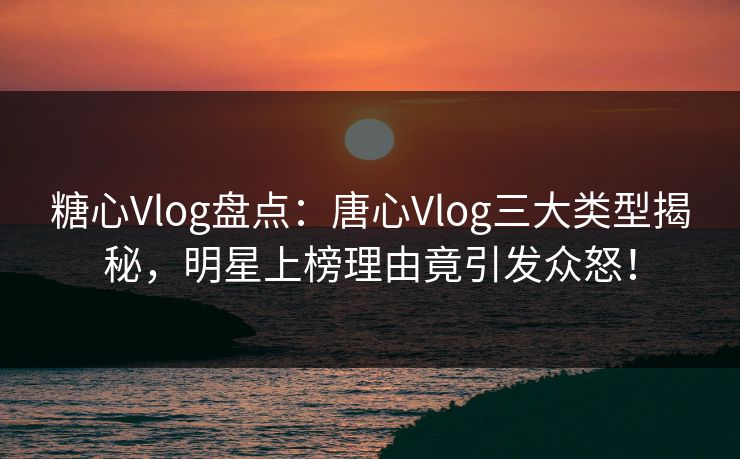 糖心Vlog盘点：唐心Vlog三大类型揭秘，明星上榜理由竟引发众怒！