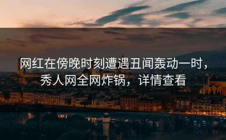 网红在傍晚时刻遭遇丑闻轰动一时，秀人网全网炸锅，详情查看
