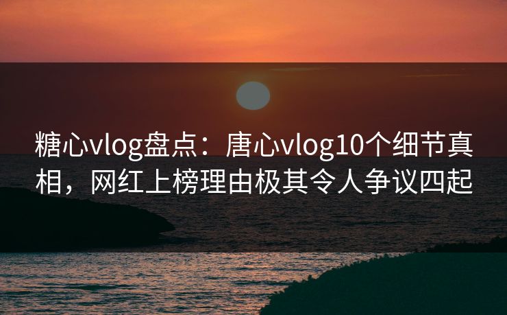 糖心vlog盘点：唐心vlog10个细节真相，网红上榜理由极其令人争议四起