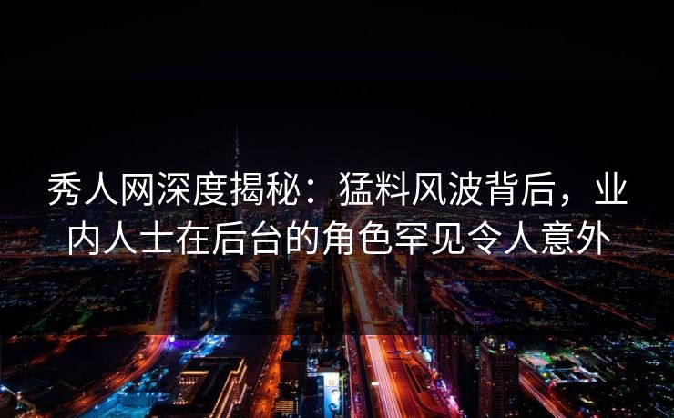 秀人网深度揭秘：猛料风波背后，业内人士在后台的角色罕见令人意外