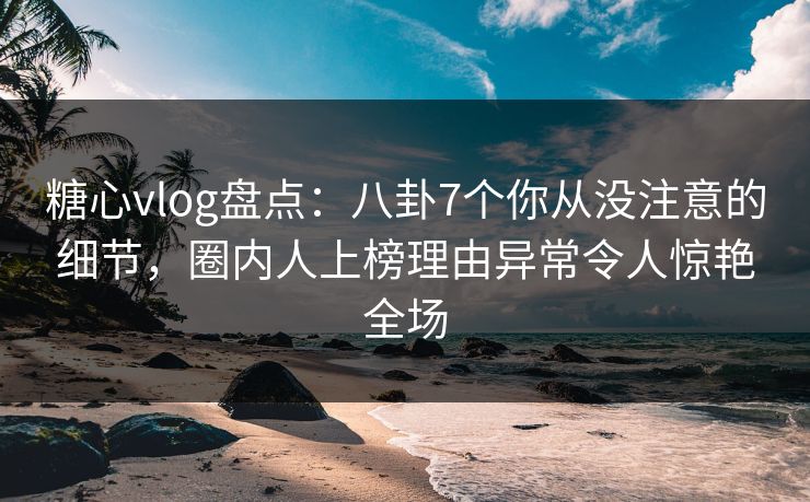 糖心vlog盘点：八卦7个你从没注意的细节，圈内人上榜理由异常令人惊艳全场