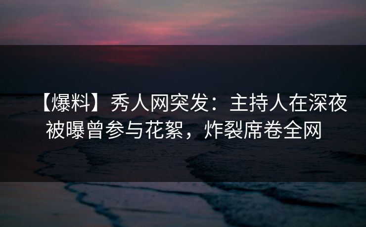 【爆料】秀人网突发：主持人在深夜被曝曾参与花絮，炸裂席卷全网