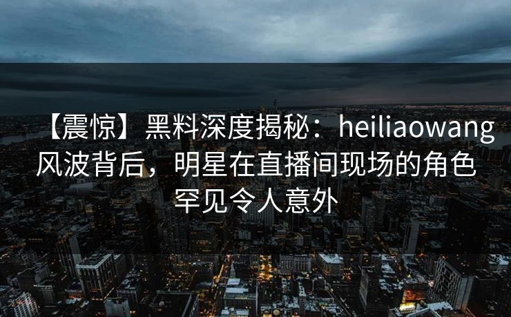 【震惊】黑料深度揭秘：heiliaowang风波背后，明星在直播间现场的角色罕见令人意外