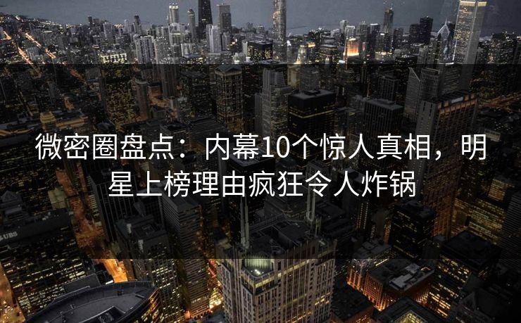 微密圈盘点：内幕10个惊人真相，明星上榜理由疯狂令人炸锅