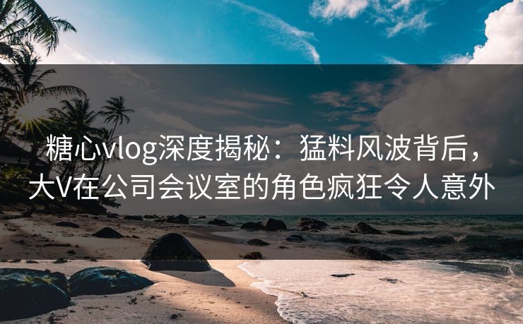 糖心vlog深度揭秘：猛料风波背后，大V在公司会议室的角色疯狂令人意外