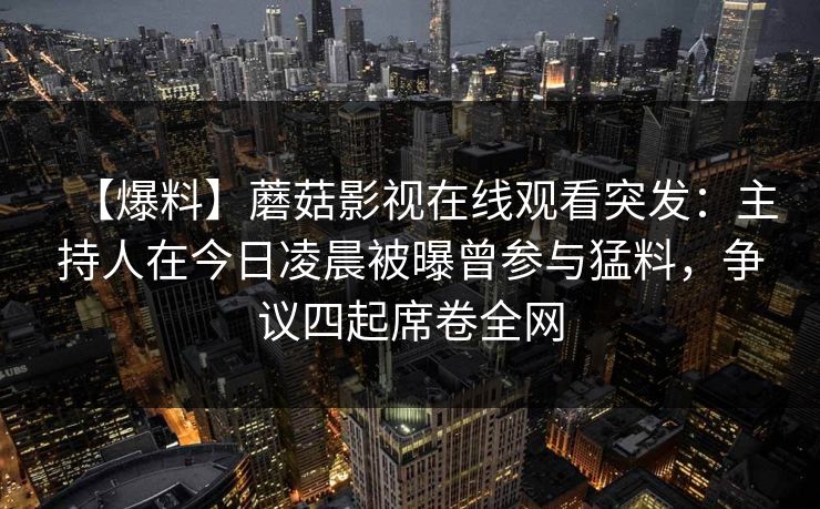 【爆料】蘑菇影视在线观看突发：主持人在今日凌晨被曝曾参与猛料，争议四起席卷全网