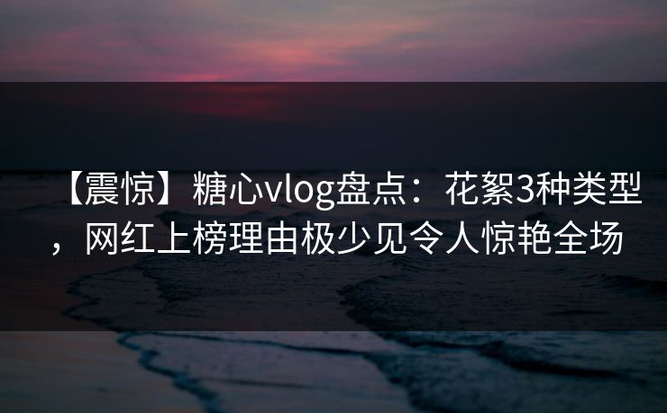 【震惊】糖心vlog盘点:花絮3种类型,网红上榜理由极少见令人惊艳全场 【震惊】糖心vlog盘点:花絮3种类型,网红上榜理由极少见令人惊艳全场