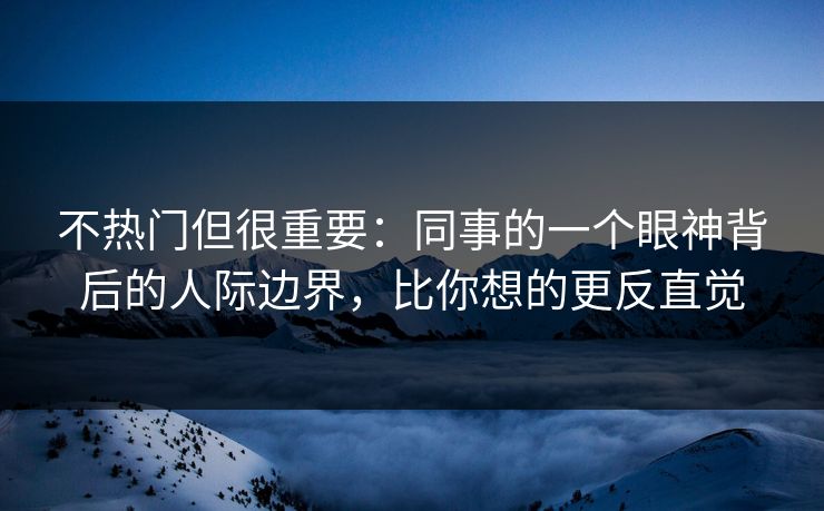 不热门但很重要：同事的一个眼神背后的人际边界，比你想的更反直觉
