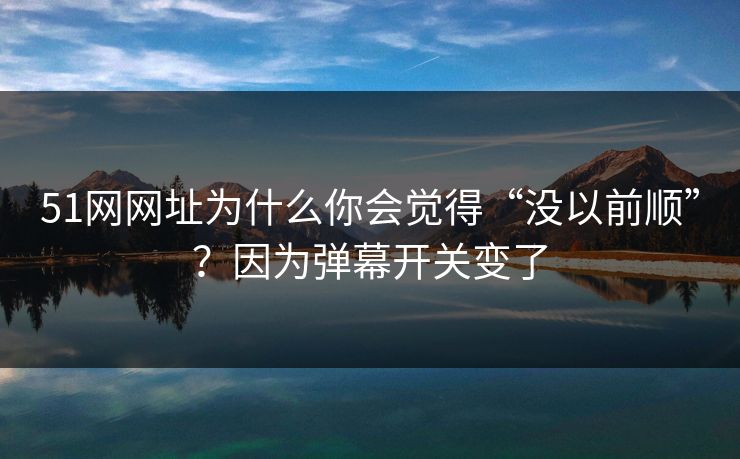 51网网址为什么你会觉得“没以前顺”？因为弹幕开关变了