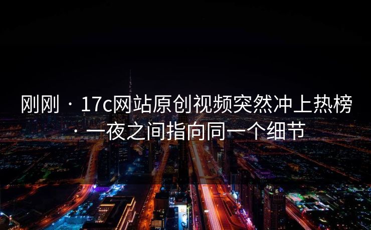 刚刚 · 17c网站原创视频突然冲上热榜 · 一夜之间指向同一个细节