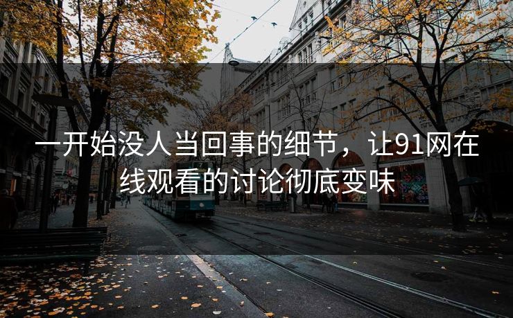 一开始没人当回事的细节,让91网在线观看的讨论彻底变味 一开始没人当回事的细节,让91网在线观看的讨论彻底变味