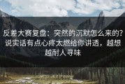 反差大赛复盘：突然的沉默怎么来的？说实话有点心疼太燃给你讲透，越想越耐人寻味