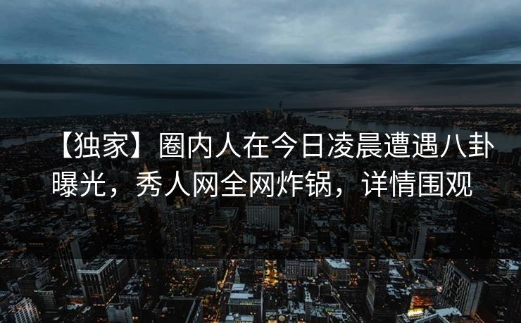 【独家】圈内人在今日凌晨遭遇八卦曝光,秀人网全网炸锅,详情围观 【独家】圈内人在今日凌晨遭遇八卦曝光,秀人网全网炸锅,详情围观