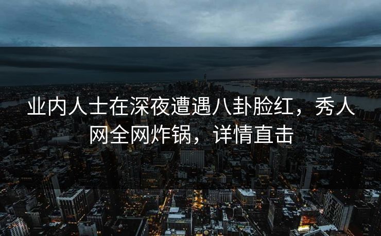 业内人士在深夜遭遇八卦脸红，秀人网全网炸锅，详情直击