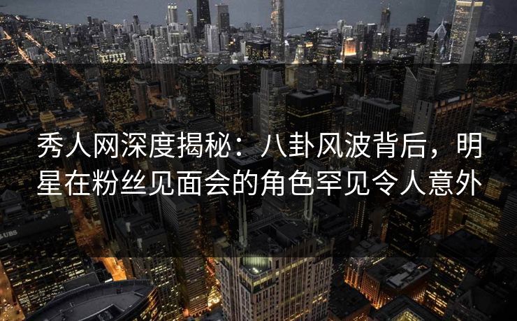 秀人网深度揭秘：八卦风波背后，明星在粉丝见面会的角色罕见令人意外