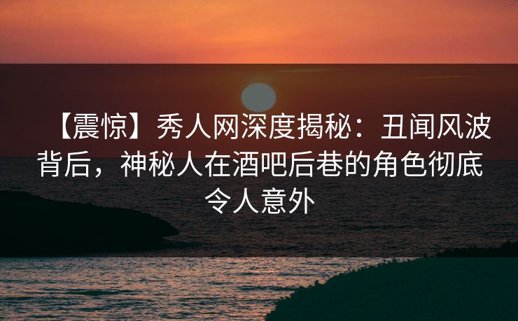 【震惊】秀人网深度揭秘：丑闻风波背后，神秘人在酒吧后巷的角色彻底令人意外