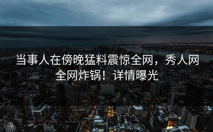 当事人在傍晚猛料震惊全网，秀人网全网炸锅！详情曝光