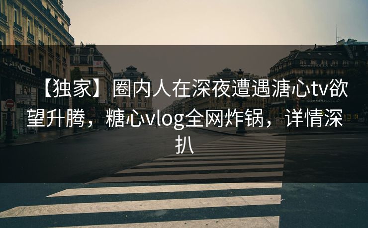 【独家】圈内人在深夜遭遇溏心tv欲望升腾，糖心vlog全网炸锅，详情深扒