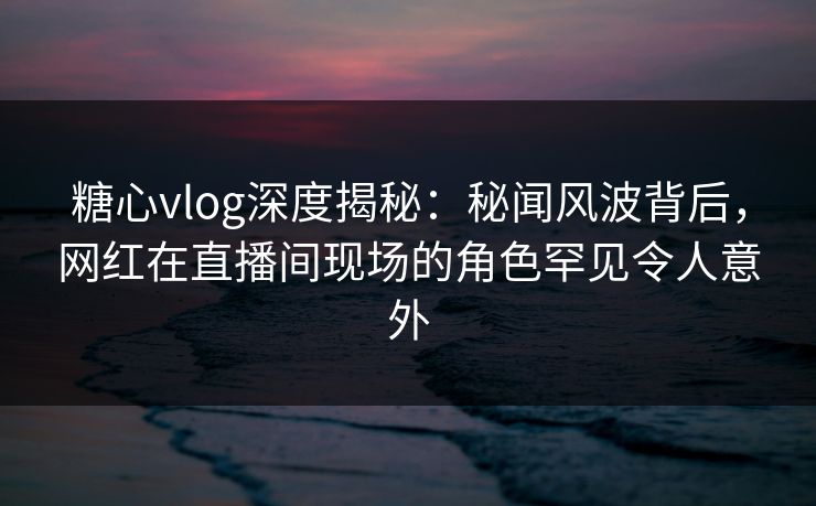 糖心vlog深度揭秘：秘闻风波背后，网红在直播间现场的角色罕见令人意外